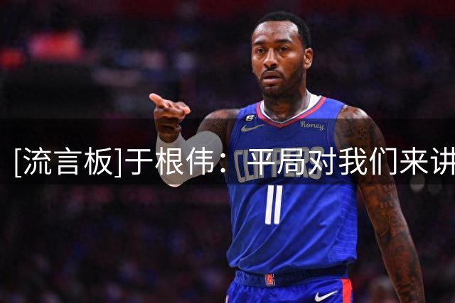 [流言板]于根伟：平局对我们来讲还是能接受的，势均力敌的一场比赛